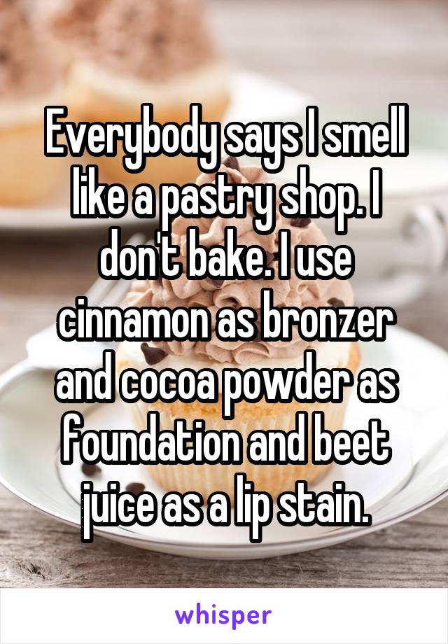 Everybody says I smell like a pastry shop. I don't bake. I use cinnamon as bronzer and cocoa powder as foundation and beet juice as a lip stain.