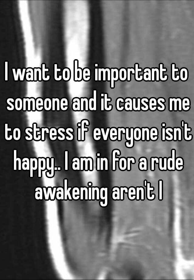 i-want-to-be-important-to-someone-and-it-causes-me-to-stress-if