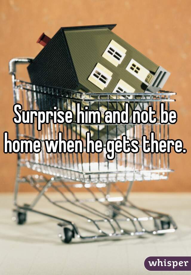 Surprise him and not be home when he gets there. 