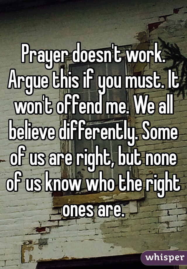 Prayer doesn't work. Argue this if you must. It won't offend me. We all believe differently. Some of us are right, but none of us know who the right ones are. 
