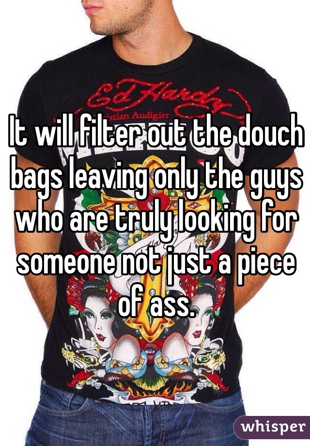 It will filter out the douch bags leaving only the guys who are truly looking for someone not just a piece of ass. 