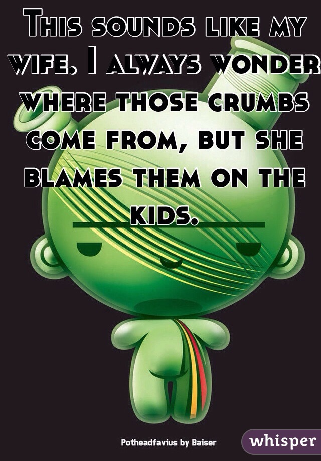 This sounds like my wife. I always wonder where those crumbs come from, but she blames them on the kids. 