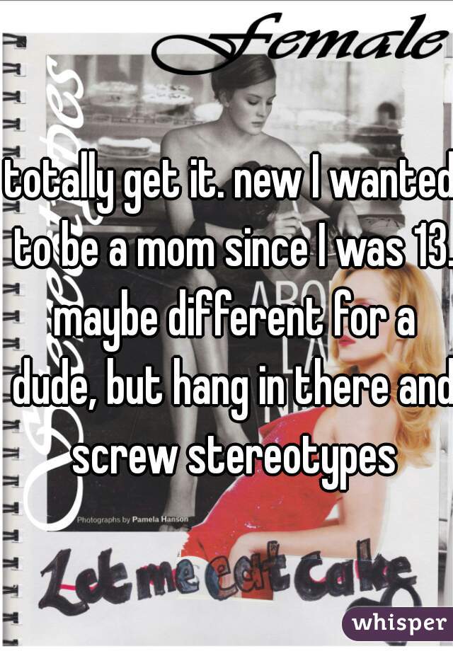 totally get it. new I wanted to be a mom since I was 13. maybe different for a dude, but hang in there and screw stereotypes