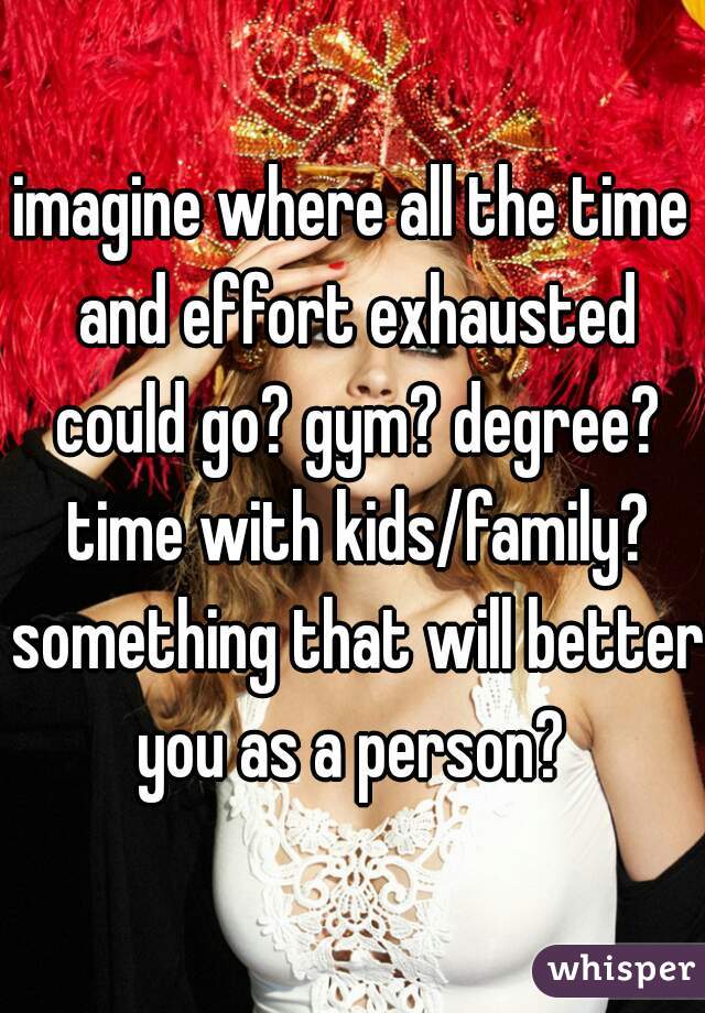 imagine where all the time and effort exhausted could go? gym? degree? time with kids/family? something that will better you as a person? 