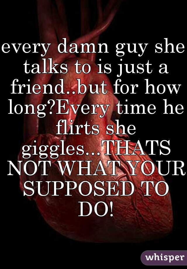 every damn guy she talks to is just a friend..but for how long?Every time he flirts she giggles...THATS NOT WHAT YOUR SUPPOSED TO DO!