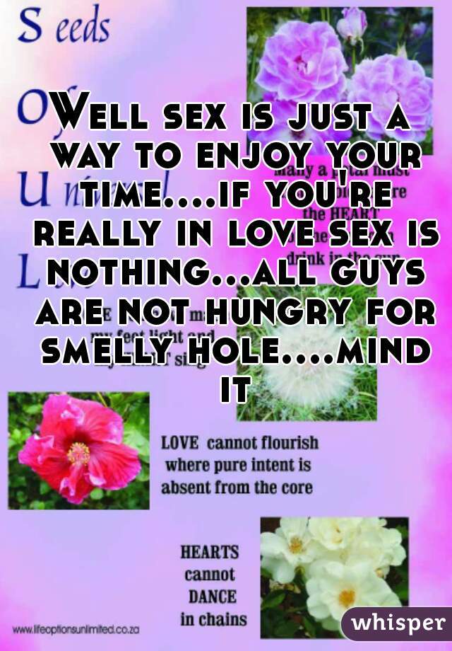Well sex is just a way to enjoy your time....if you're really in love sex is nothing...all guys are not hungry for smelly hole....mind it