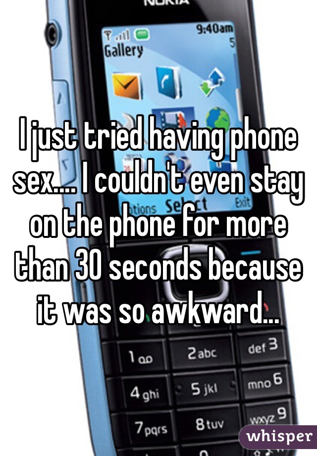 I just tried having phone sex.... I couldn't even stay on the phone for more than 30 seconds because it was so awkward...