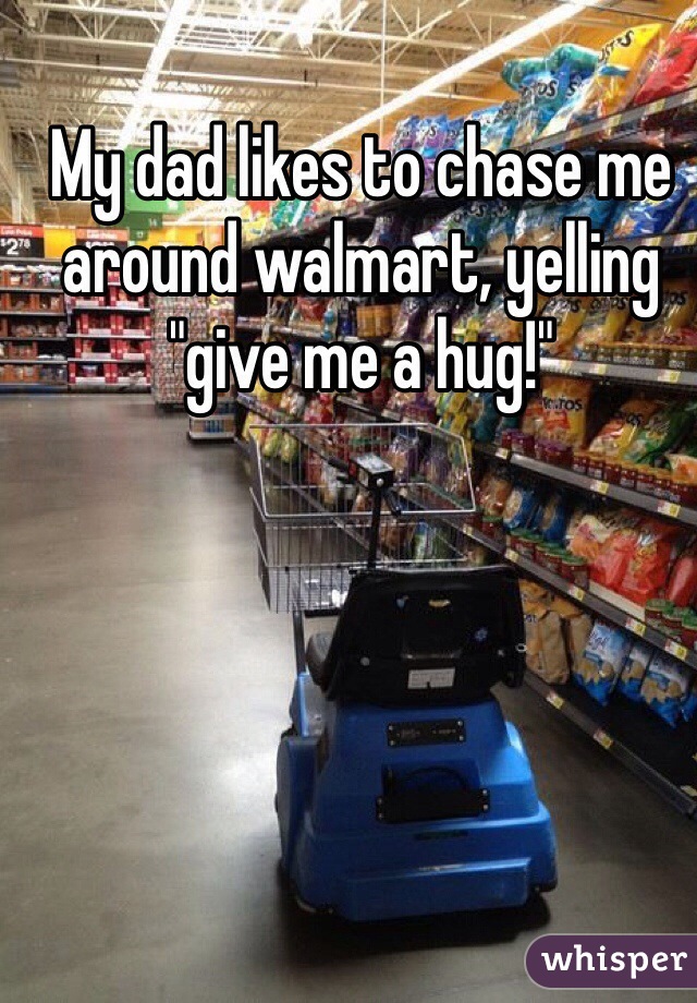 My dad likes to chase me around walmart, yelling "give me a hug!"