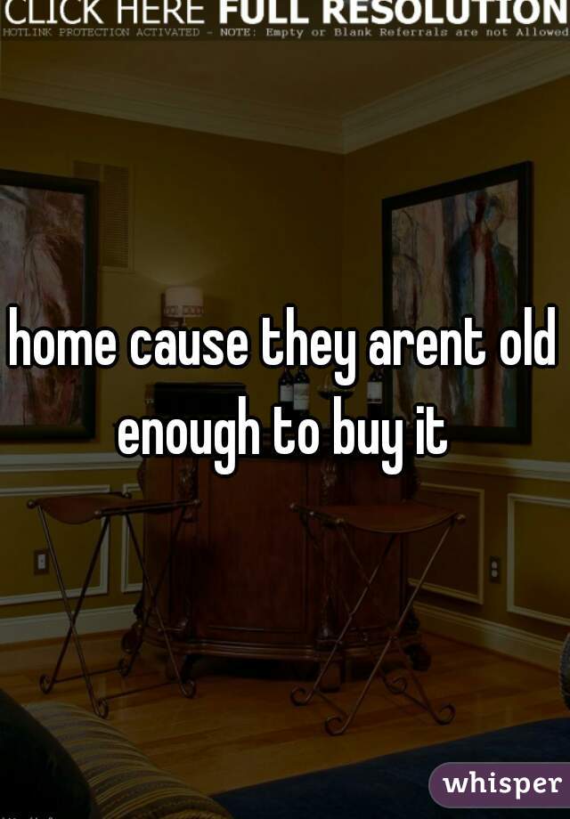 home cause they arent old enough to buy it 