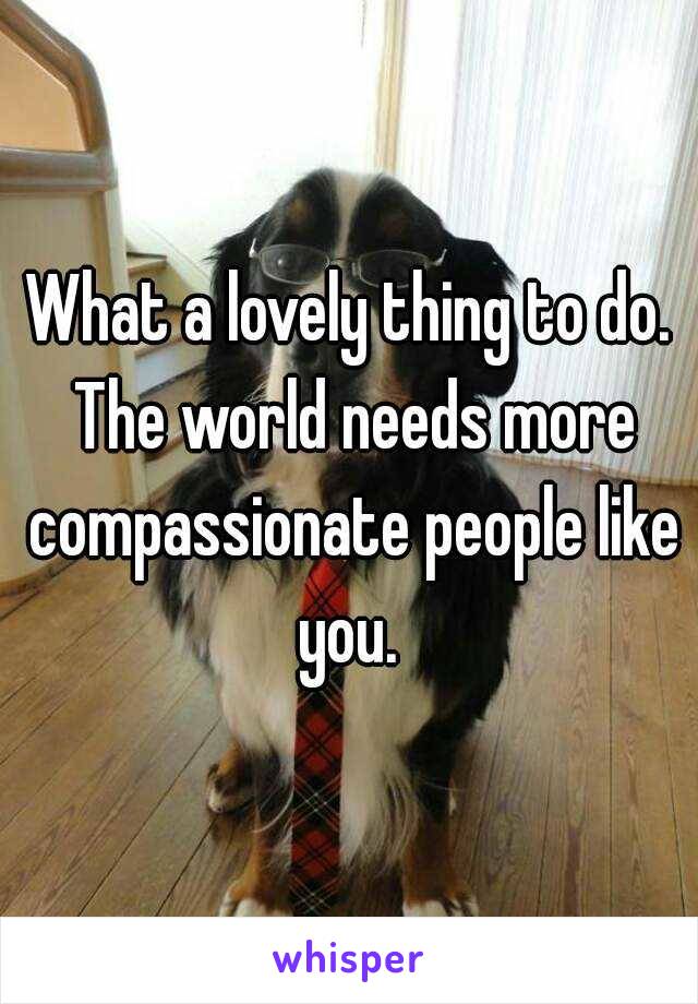 What a lovely thing to do. The world needs more compassionate people like you. 