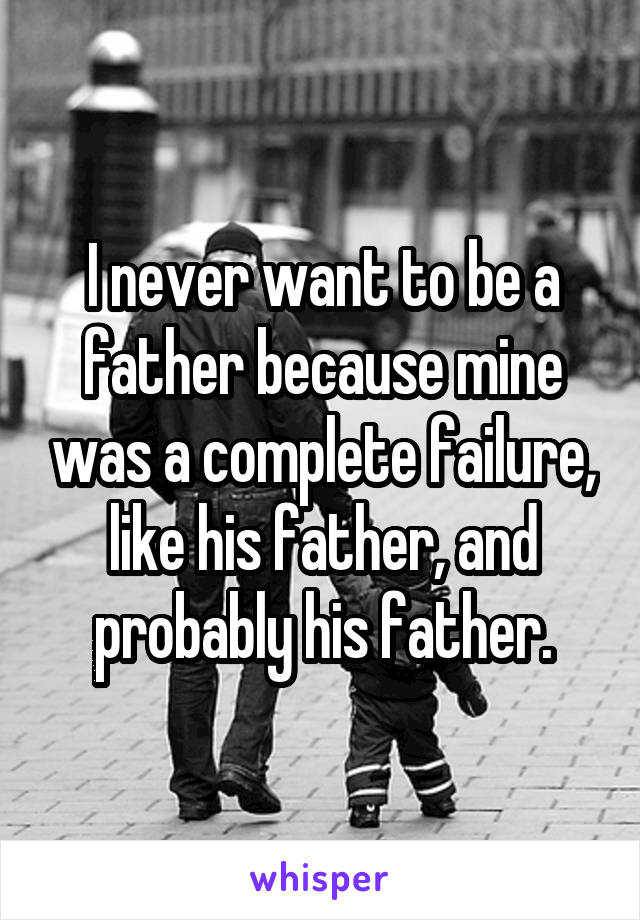 I never want to be a father because mine was a complete failure, like his father, and probably his father.