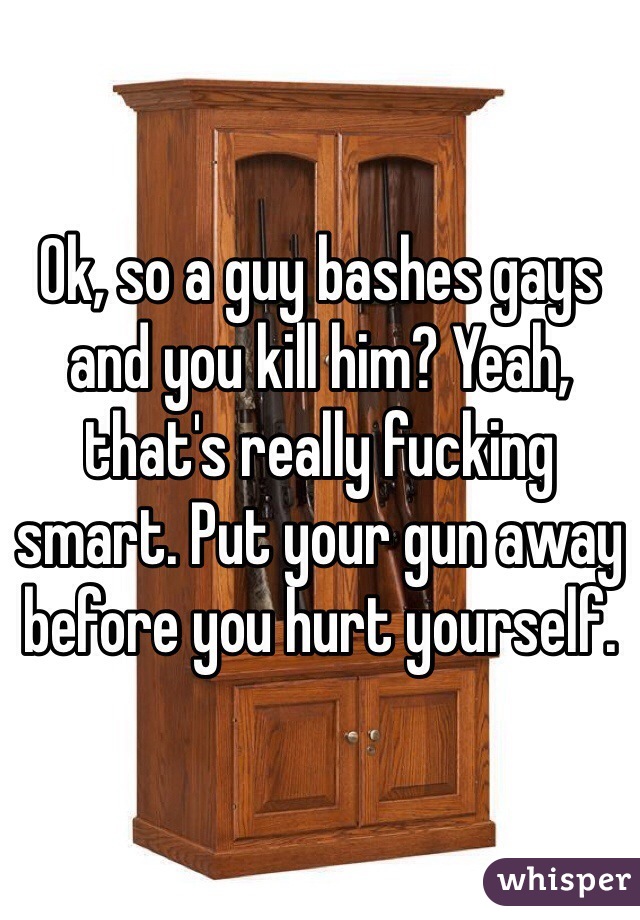 Ok, so a guy bashes gays and you kill him? Yeah, that's really fucking smart. Put your gun away before you hurt yourself.