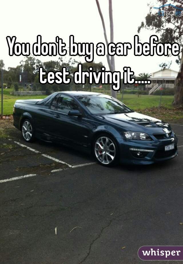 You don't buy a car before test driving it.....