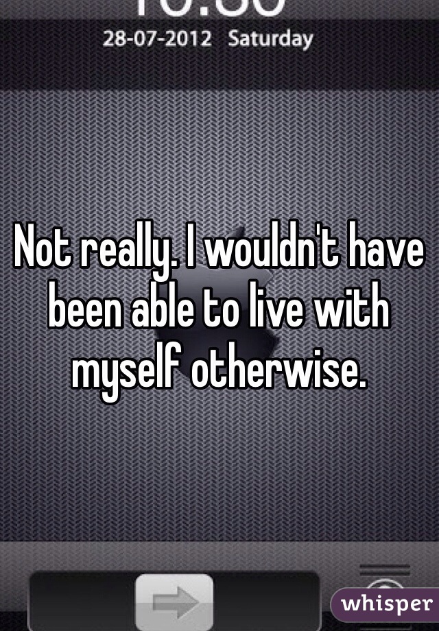 Not really. I wouldn't have been able to live with myself otherwise.