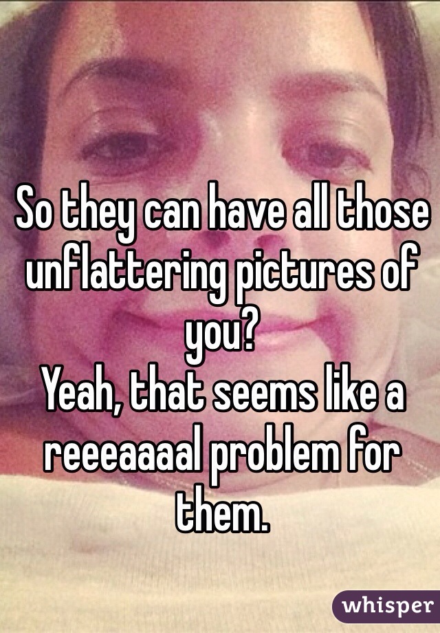 So they can have all those unflattering pictures of you?
Yeah, that seems like a reeeaaaal problem for them. 