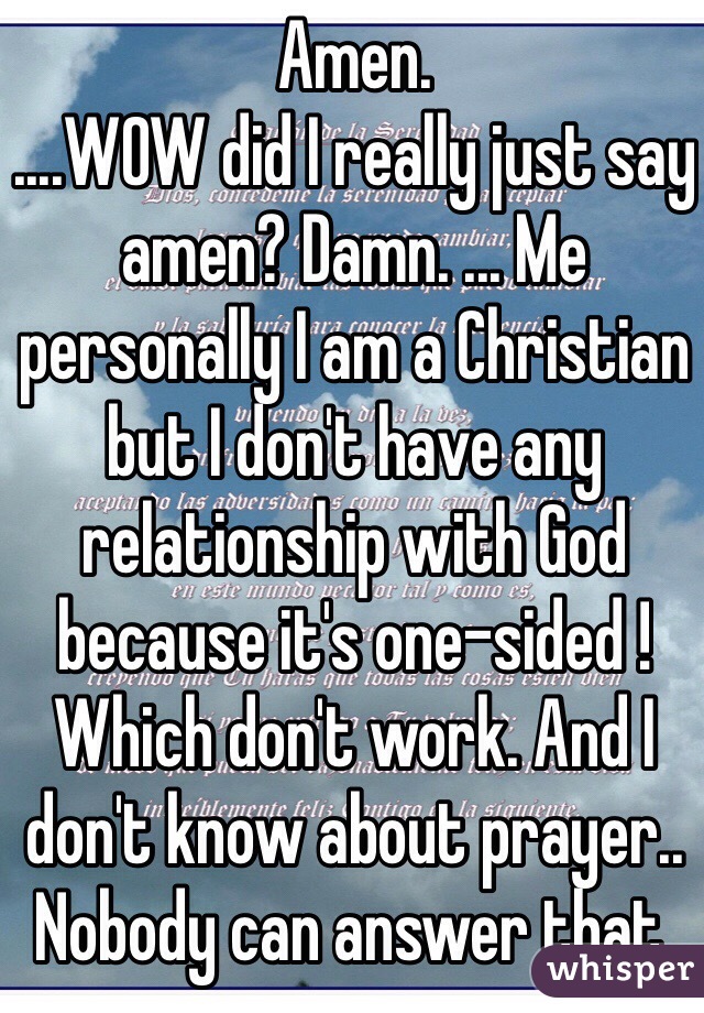 Amen.
....WOW did I really just say amen? Damn. ... Me personally I am a Christian but I don't have any relationship with God because it's one-sided ! Which don't work. And I don't know about prayer.. Nobody can answer that. 