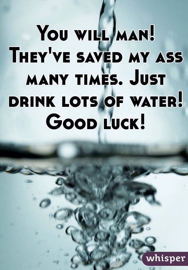 You will man! They've saved my ass many times. Just drink lots of water! Good luck!