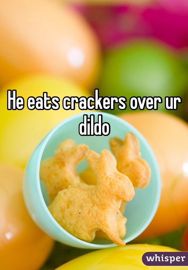 He eats crackers over ur dildo 