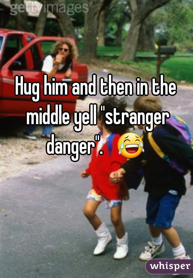 Hug him and then in the middle yell "stranger danger".   😂  