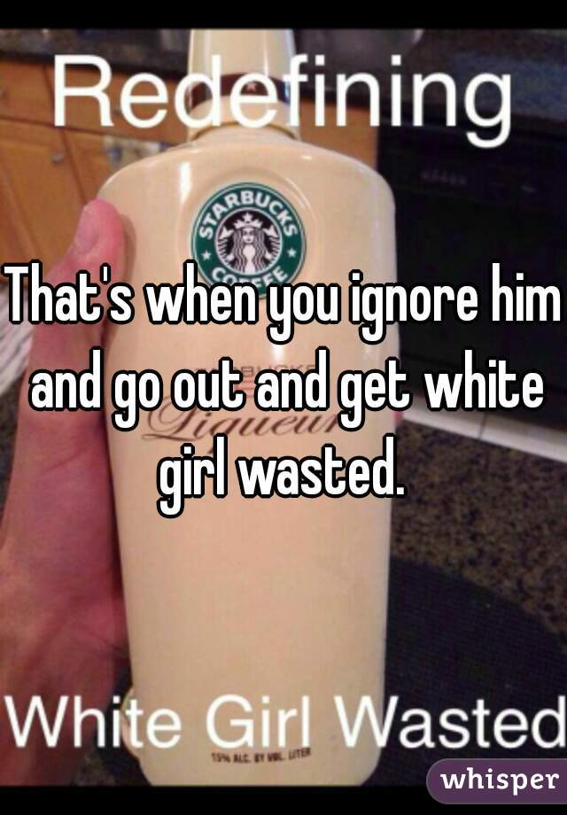 That's when you ignore him and go out and get white girl wasted. 
