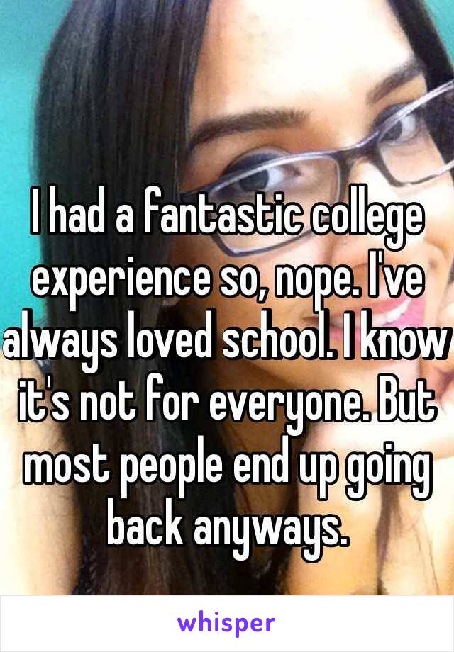 I had a fantastic college experience so, nope. I've always loved school. I know it's not for everyone. But most people end up going back anyways.  