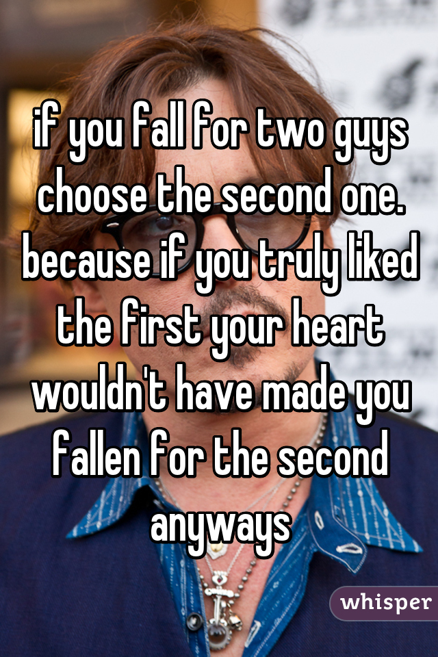 if you fall for two guys choose the second one. because if you truly liked the first your heart wouldn't have made you fallen for the second anyways