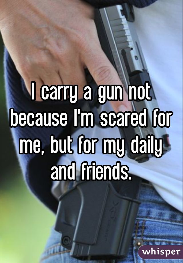 I carry a gun not because I'm scared for me, but for my daily and friends.
