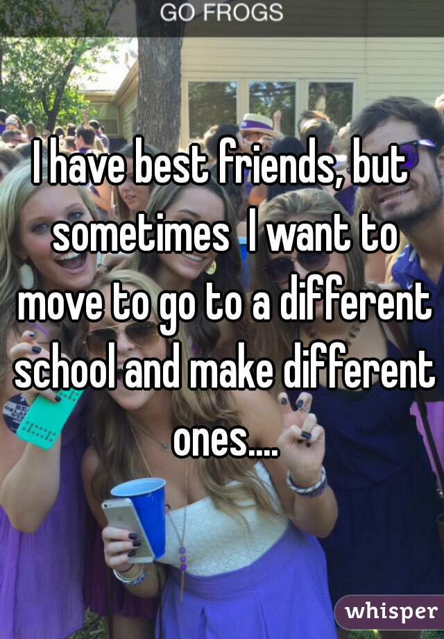 I have best friends, but sometimes  I want to move to go to a different school and make different ones....