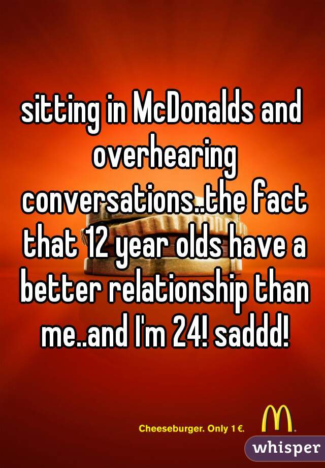 sitting in McDonalds and overhearing conversations..the fact that 12 year olds have a better relationship than me..and I'm 24! saddd!