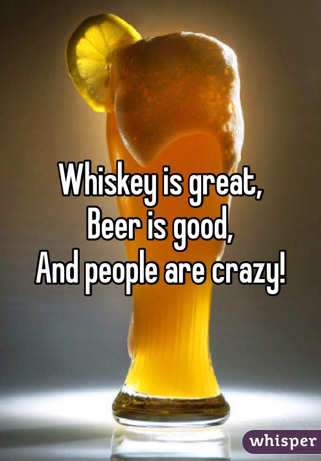 Whiskey is great,
Beer is good,
And people are crazy!