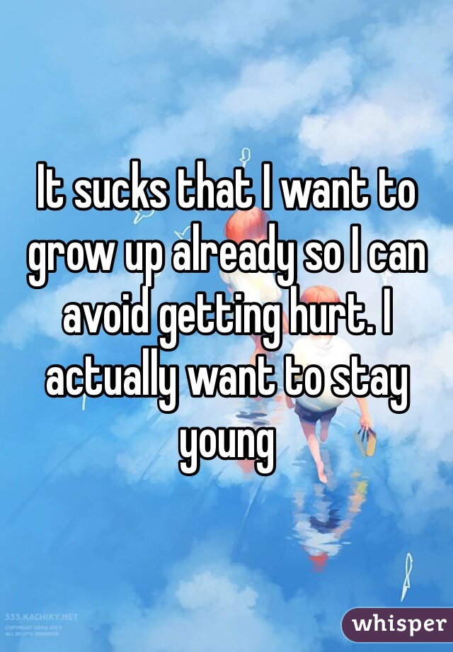 It sucks that I want to grow up already so I can avoid getting hurt. I actually want to stay young