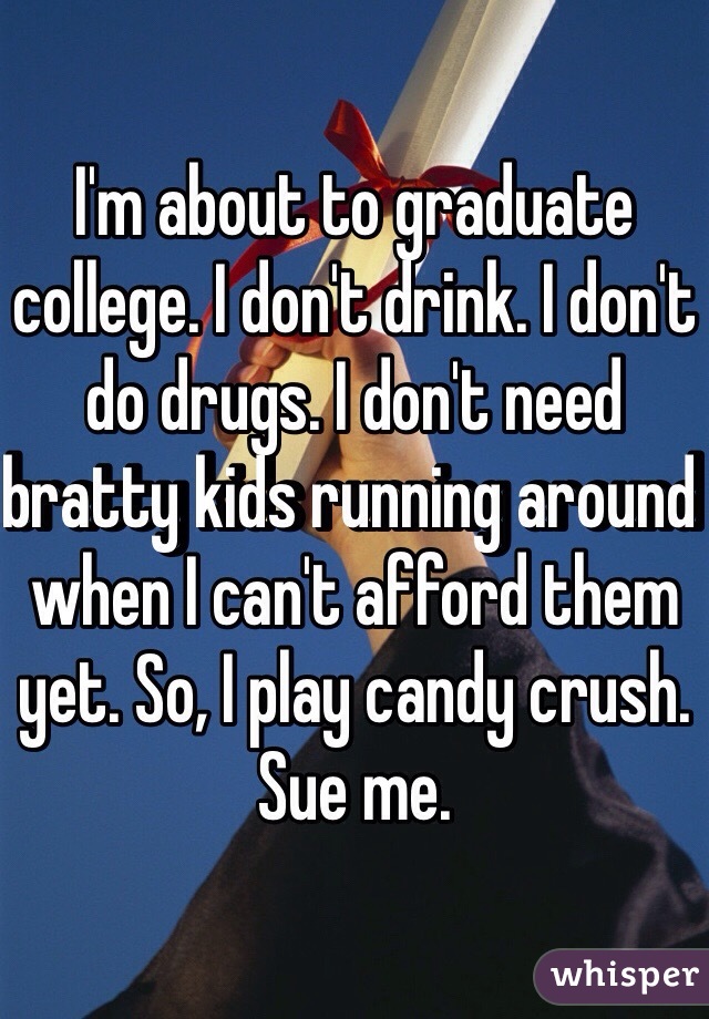 I'm about to graduate college. I don't drink. I don't do drugs. I don't need bratty kids running around when I can't afford them yet. So, I play candy crush. Sue me. 
