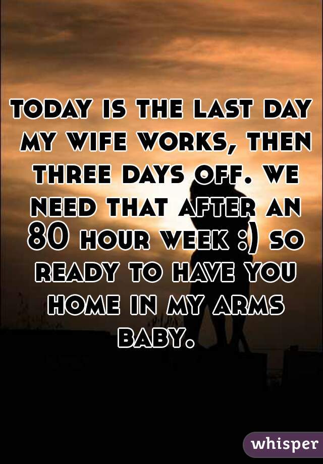 today is the last day my wife works, then three days off. we need that after an 80 hour week :) so ready to have you home in my arms baby.  
