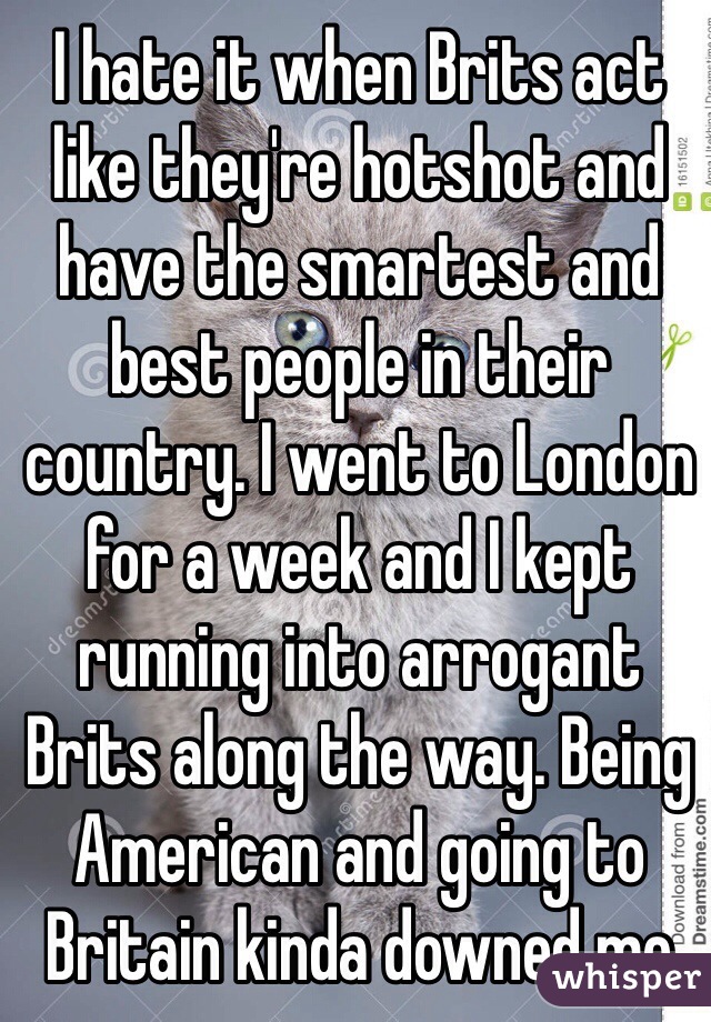 I hate it when Brits act like they're hotshot and have the smartest and best people in their country. I went to London for a week and I kept running into arrogant Brits along the way. Being American and going to Britain kinda downed me