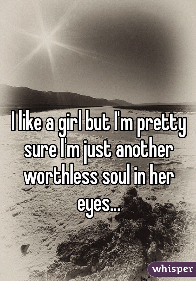 I like a girl but I'm pretty sure I'm just another worthless soul in her eyes... 