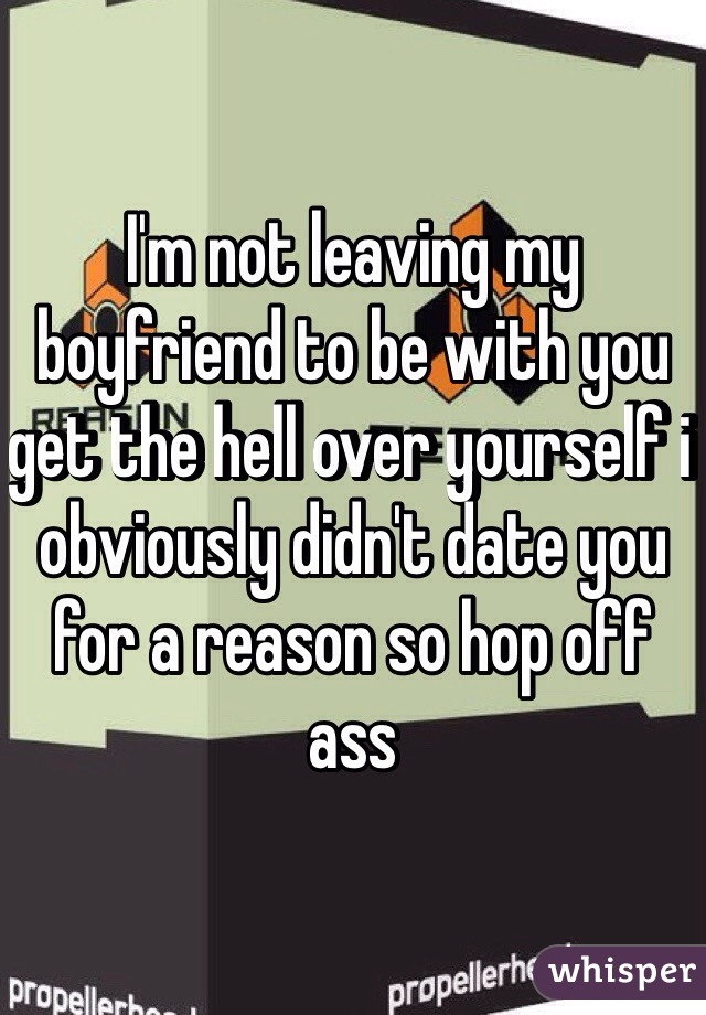 I'm not leaving my boyfriend to be with you get the hell over yourself i obviously didn't date you for a reason so hop off ass