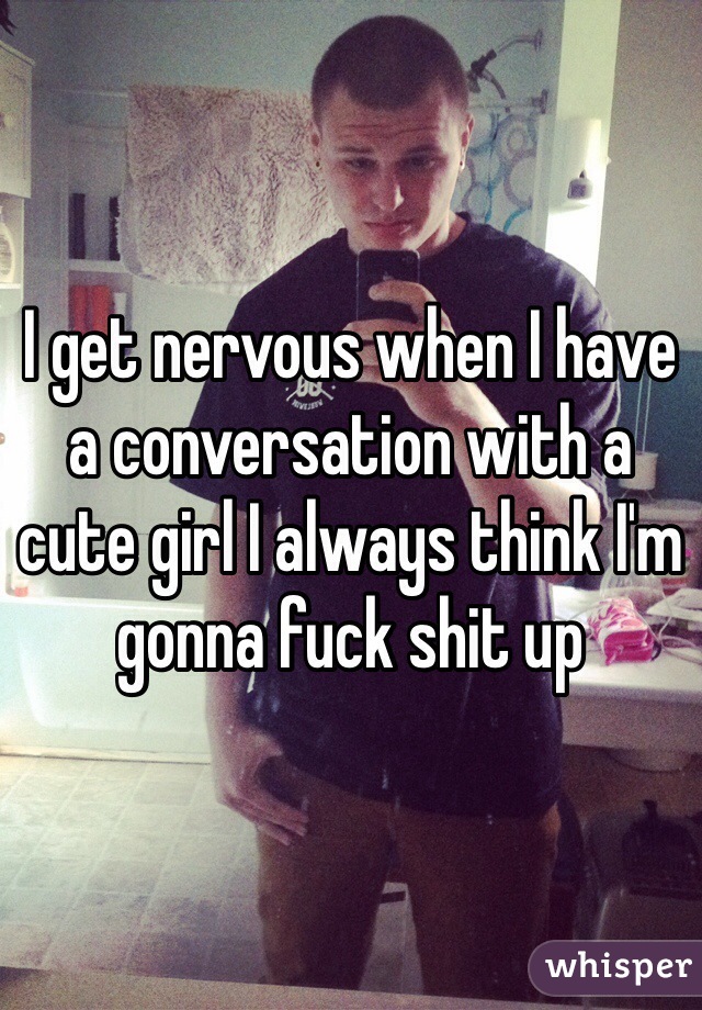 I get nervous when I have a conversation with a cute girl I always think I'm gonna fuck shit up 