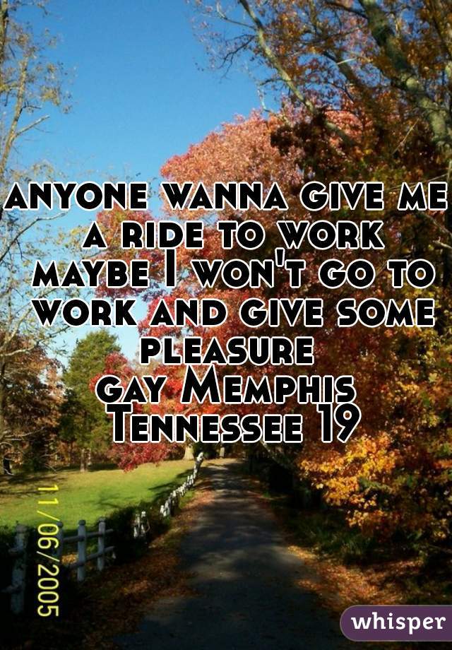 anyone wanna give me a ride to work maybe I won't go to work and give some pleasure 

gay Memphis Tennessee 19