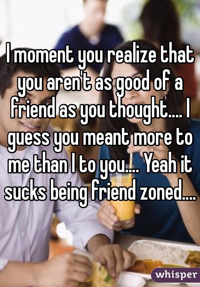 I moment you realize that you aren't as good of a friend as you thought.... I guess you meant more to me than I to you.... Yeah it sucks being friend zoned.... 