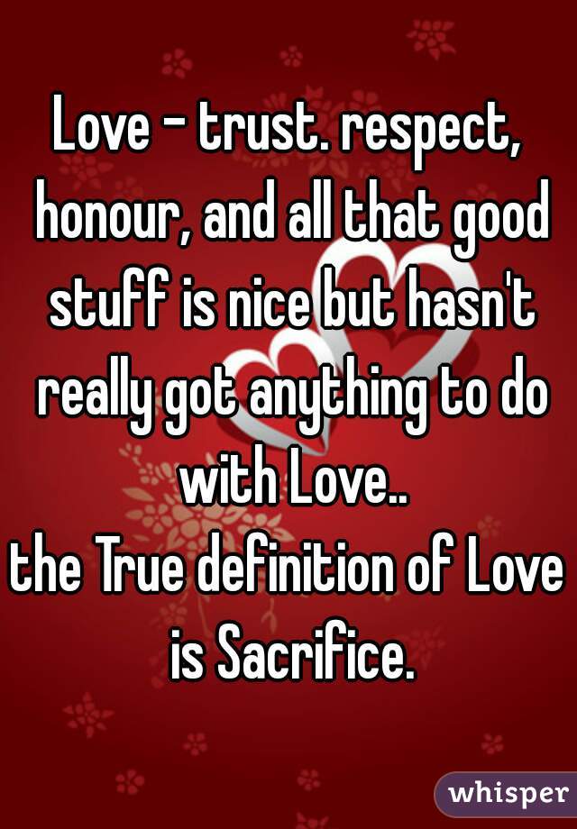 Love - trust. respect, honour, and all that good stuff is nice but hasn't really got anything to do with Love..
the True definition of Love is Sacrifice.