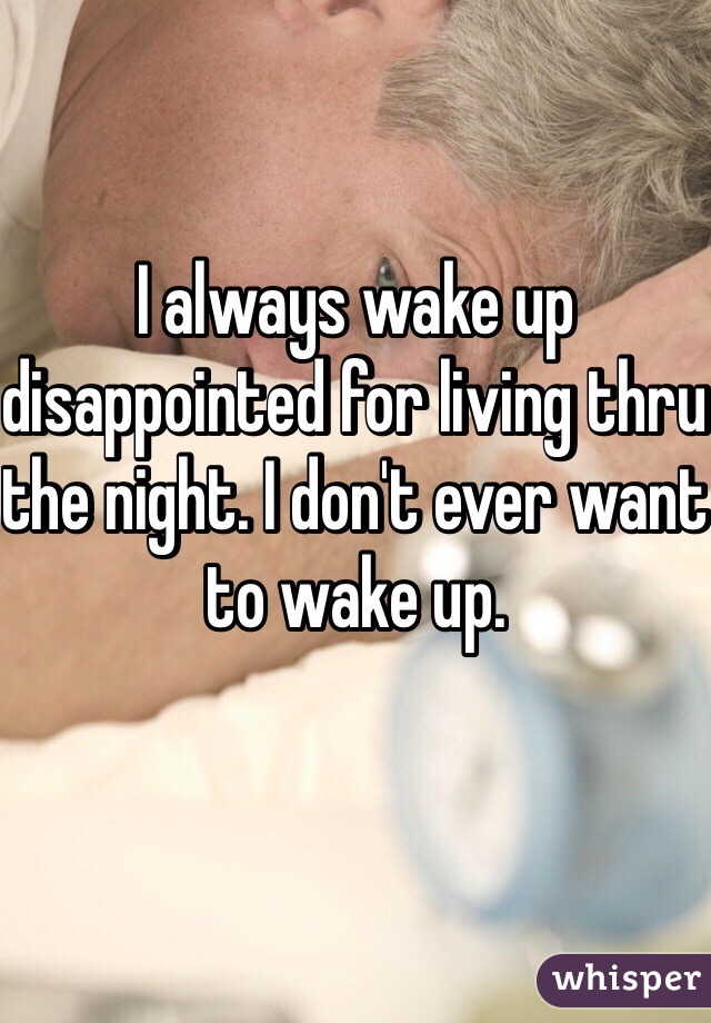 I always wake up disappointed for living thru the night. I don't ever want to wake up. 