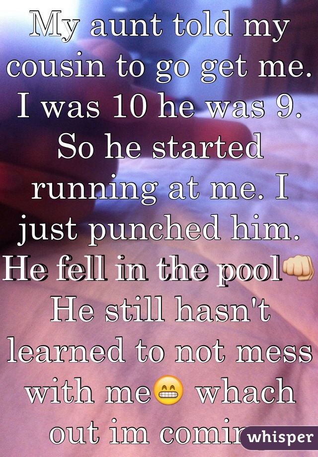My aunt told my cousin to go get me. I was 10 he was 9. So he started running at me. I just punched him. He fell in the pool👊 He still hasn't learned to not mess with me😁 whach out im coming again 