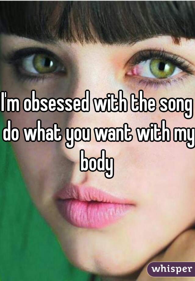 I'm obsessed with the song do what you want with my body 