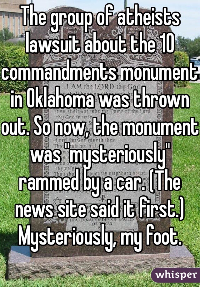 The group of atheists lawsuit about the 10 commandments monument in Oklahoma was thrown out. So now, the monument was "mysteriously" rammed by a car. (The news site said it first.)
Mysteriously, my foot. 
