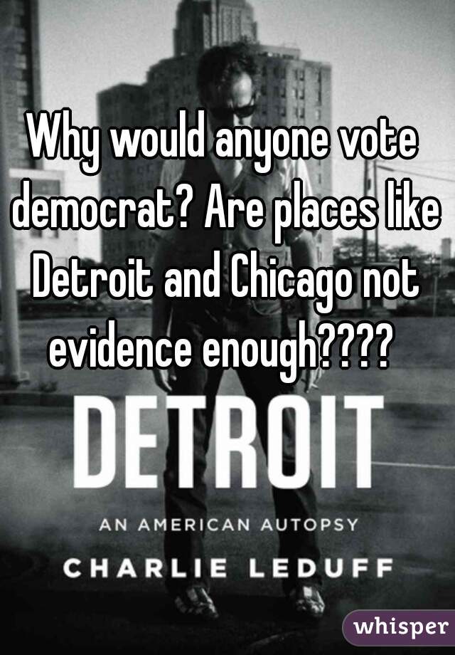 Why would anyone vote democrat? Are places like Detroit and Chicago not evidence enough???? 
