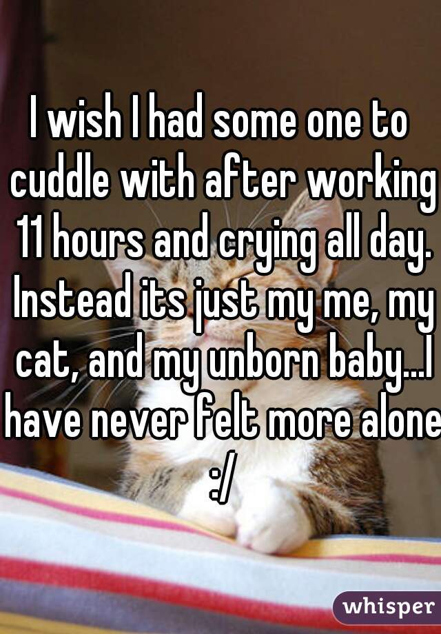 I wish I had some one to cuddle with after working 11 hours and crying all day. Instead its just my me, my cat, and my unborn baby...I have never felt more alone :/