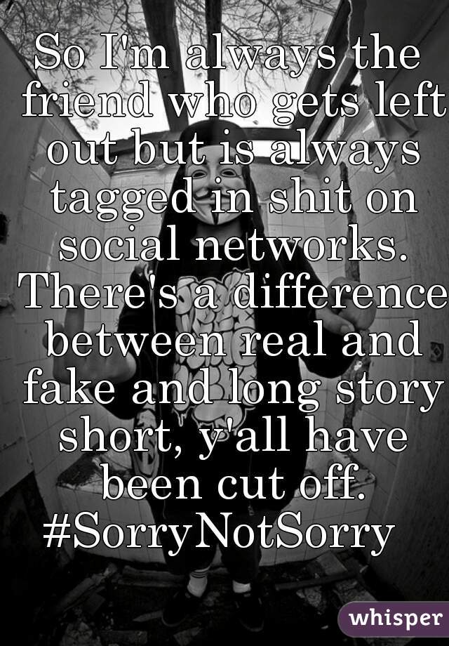 So I'm always the friend who gets left out but is always tagged in shit on social networks. There's a difference between real and fake and long story short, y'all have been cut off. #SorryNotSorry  