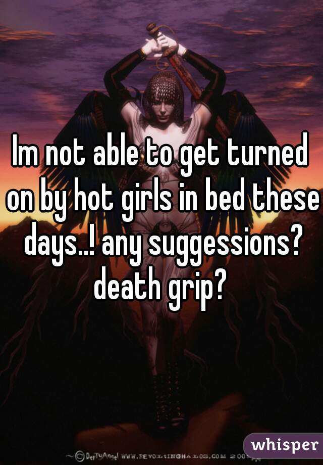 Im not able to get turned on by hot girls in bed these days..! any suggessions? death grip? 