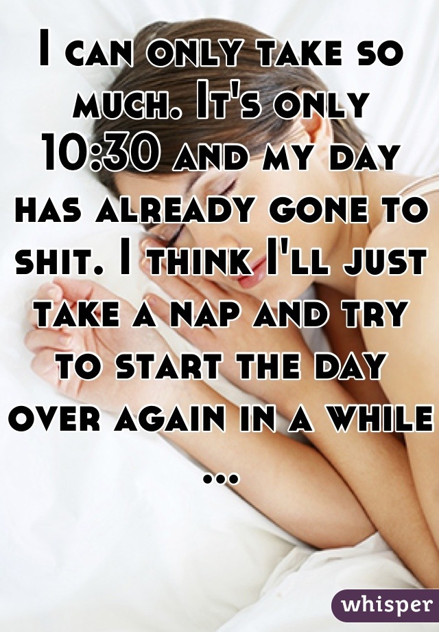 I can only take so much. It's only 10:30 and my day has already gone to shit. I think I'll just take a nap and try to start the day over again in a while ...