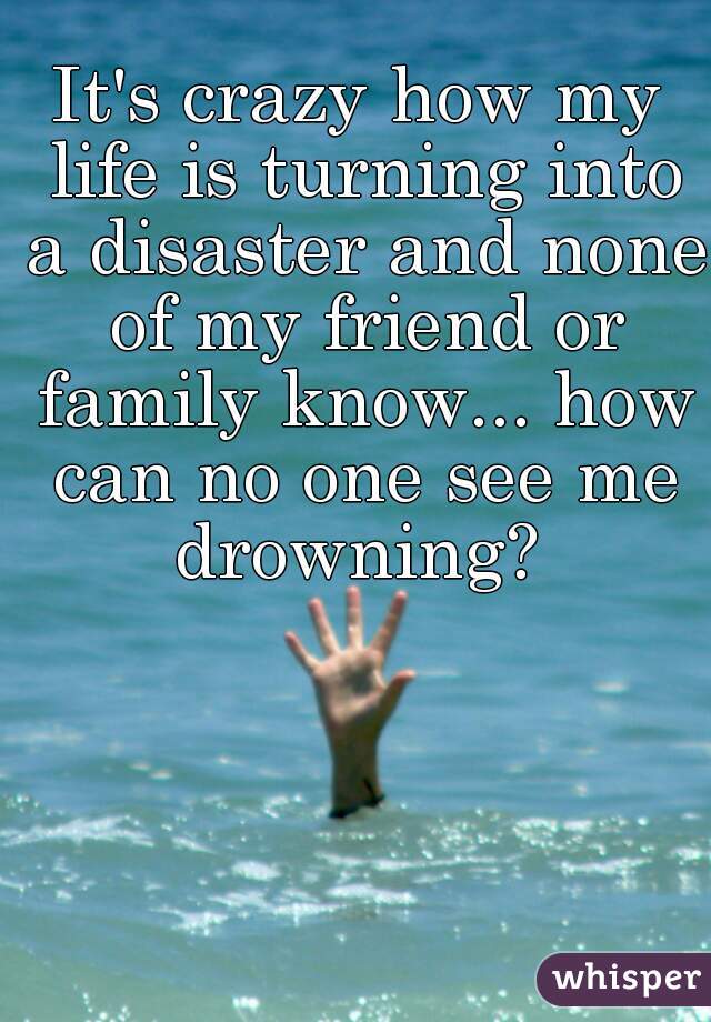 It's crazy how my life is turning into a disaster and none of my friend or family know... how can no one see me drowning? 